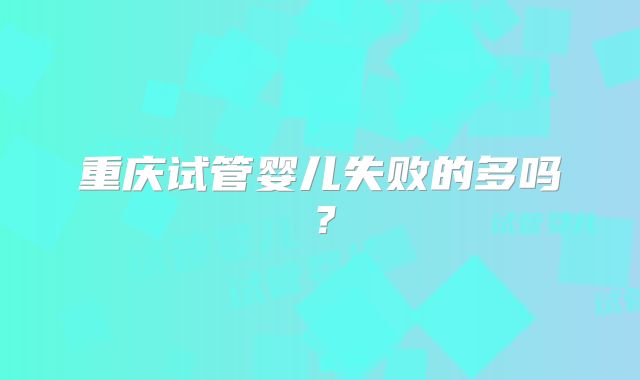 重庆试管婴儿失败的多吗?