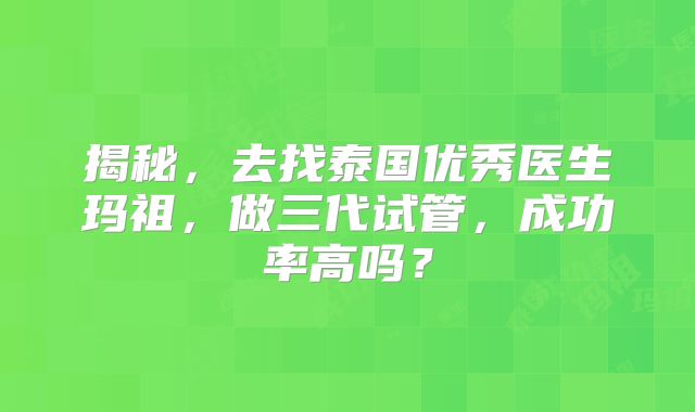 揭秘，去找泰国优秀医生玛祖，做三代试管，成功率高吗？