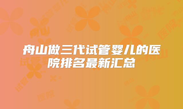 舟山做三代试管婴儿的医院排名最新汇总