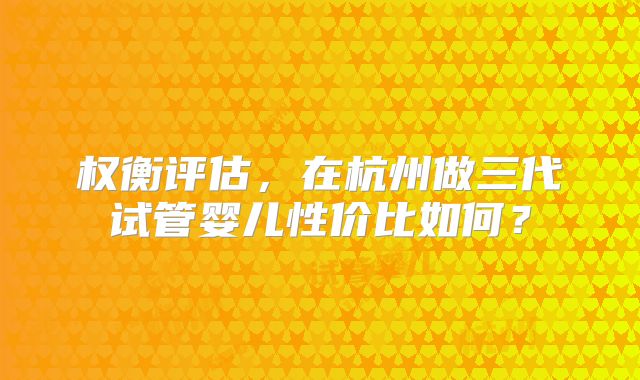 权衡评估,在杭州做三代试管婴儿性价比如何?