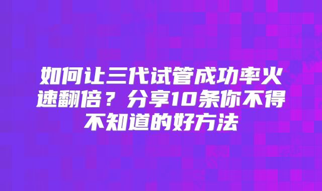 如何让三代试管成功率火速翻倍？分享10条你不得不知道的好方法