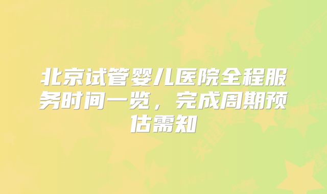 北京试管婴儿医院全程服务时间一览，完成周期预估需知