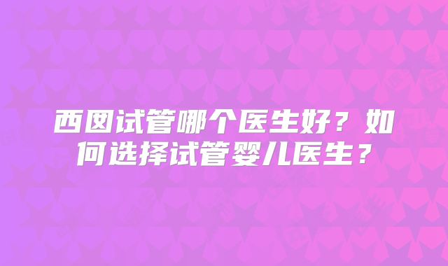 西囡试管哪个医生好?如何选择试管婴儿医生?
