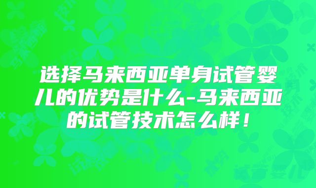 选择马来西亚单身试管婴儿的优势是什么-马来西亚的试管技术怎么样！