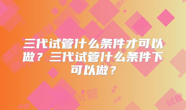 三代试管什么条件才可以做？三代试管什么条件下可以做？