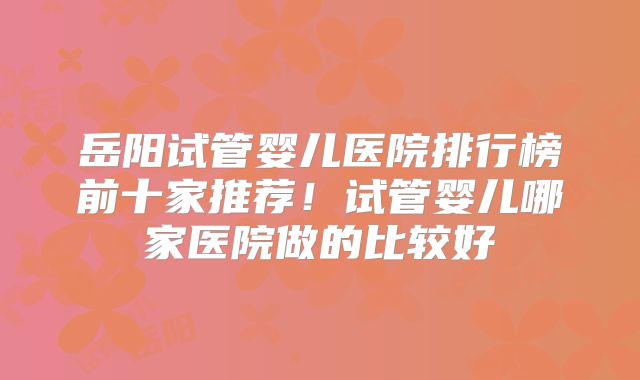 岳阳试管婴儿医院排行榜前十家推荐！试管婴儿哪家医院做的比较好
