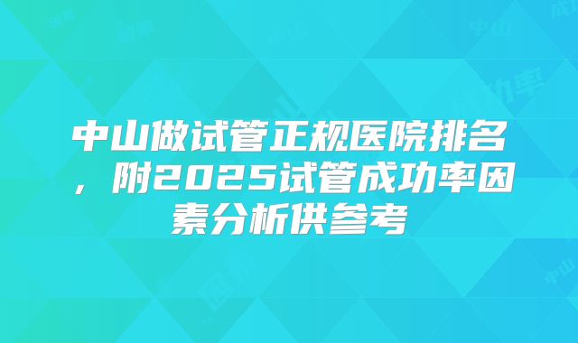 中山做试管正规医院排名，附2025试管成功率因素分析供参考