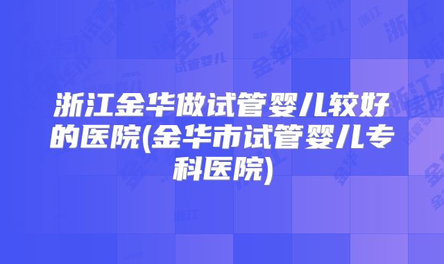 浙江金华做试管婴儿较好的医院(金华市试管婴儿专科医院)