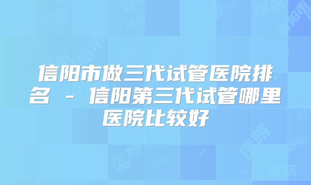 信阳市做三代试管医院排名 - 信阳第三代试管哪里医院比较好