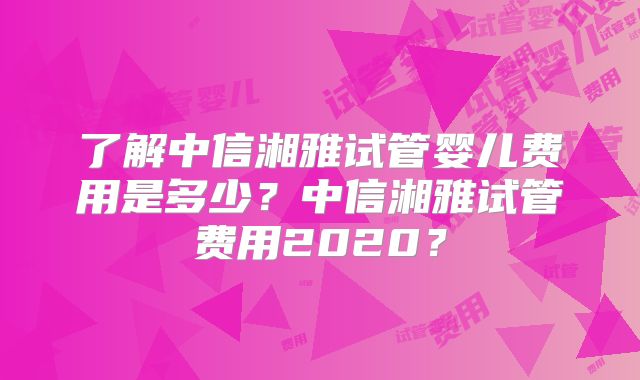 了解中信湘雅试管婴儿费用是多少？中信湘雅试管费用2020？