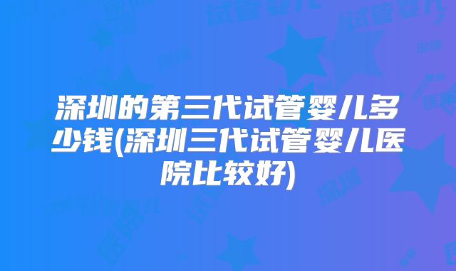 深圳的第三代试管婴儿多少钱(深圳三代试管婴儿医院比较好)