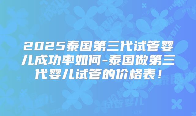 2025泰国第三代试管婴儿成功率如何-泰国做第三代婴儿试管的价格表！