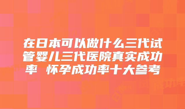 在日本可以做什么三代试管婴儿三代医院真实成功率 怀孕成功率十大参考