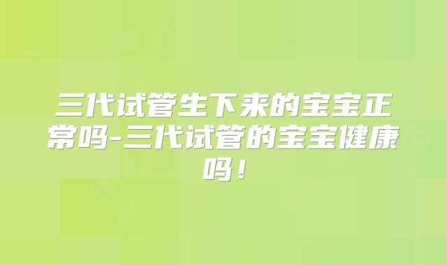 三代试管生下来的宝宝正常吗-三代试管的宝宝健康吗!