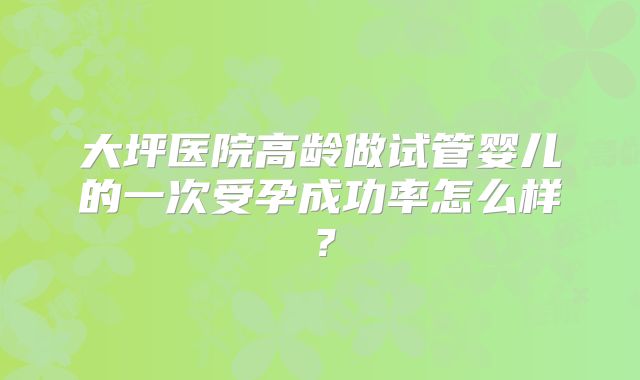 大坪医院高龄做试管婴儿的一次受孕成功率怎么样?