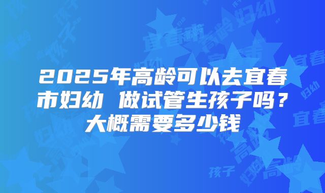 2025年高龄可以去宜春市妇幼 做试管生孩子吗?大概需要多少钱