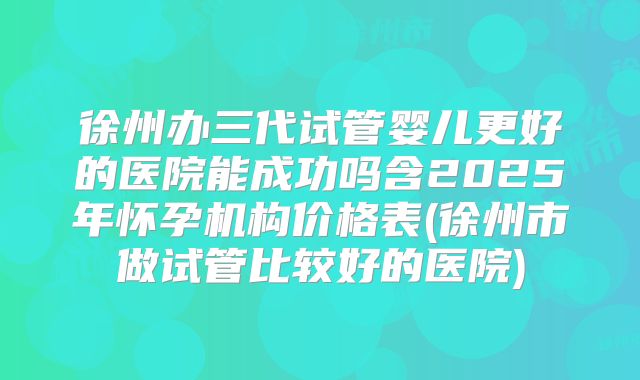 徐州办三代试管婴儿更好的医院能成功吗含2025年怀孕机构价格表(徐州市做试管比较好的医院)