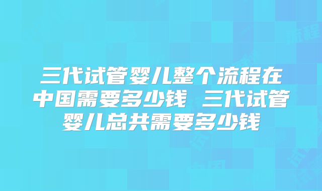 三代试管婴儿整个流程在中国需要多少钱 三代试管婴儿总共需要多少钱