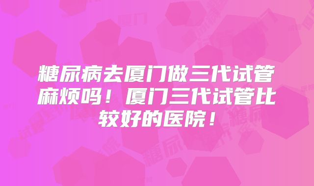 糖尿病去厦门做三代试管麻烦吗！厦门三代试管比较好的医院！