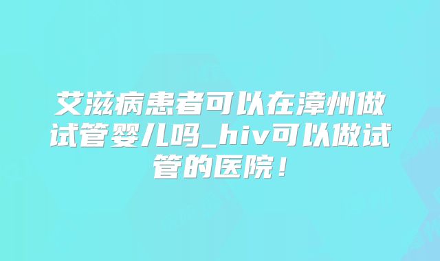 艾滋病患者可以在漳州做试管婴儿吗_hiv可以做试管的医院!