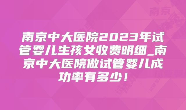 南京中大医院2023年试管婴儿生孩女收费明细_南京中大医院做试管婴儿成功率有多少！