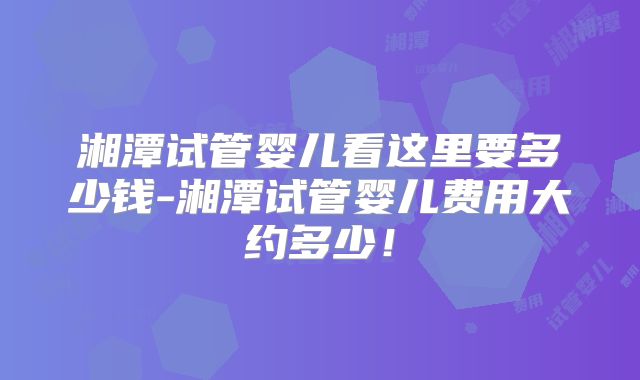 湘潭试管婴儿看这里要多少钱-湘潭试管婴儿费用大约多少！