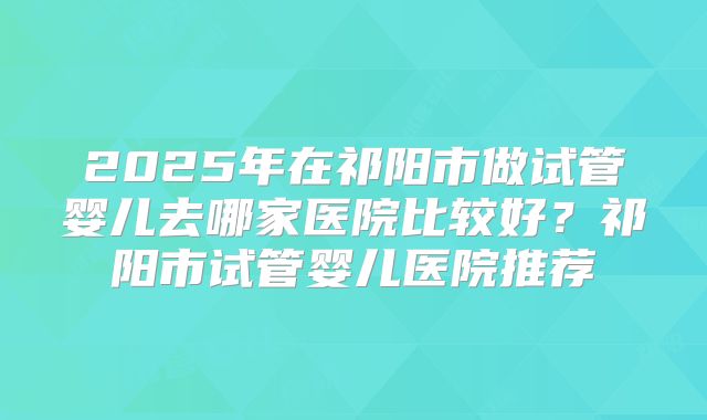 2025年在祁阳市做试管婴儿去哪家医院比较好？祁阳市试管婴儿医院推荐