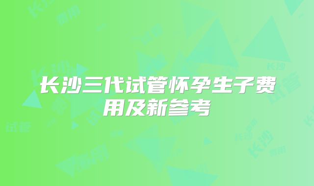 长沙三代试管怀孕生子费用及新参考