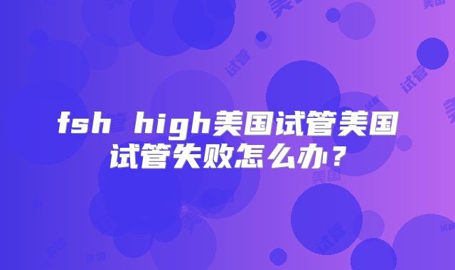 fsh high美国试管美国试管失败怎么办？