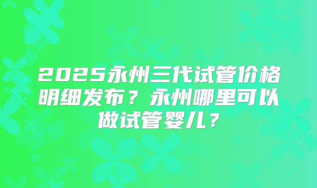 2025永州三代试管价格明细发布？永州哪里可以做试管婴儿？
