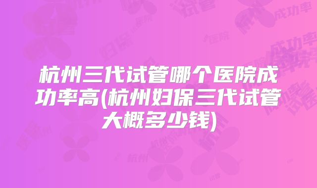 杭州三代试管哪个医院成功率高(杭州妇保三代试管大概多少钱)