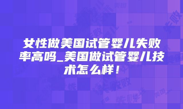 女性做美国试管婴儿失败率高吗_美国做试管婴儿技术怎么样!