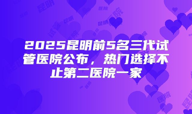 2025昆明前5名三代试管医院公布，热门选择不止第二医院一家