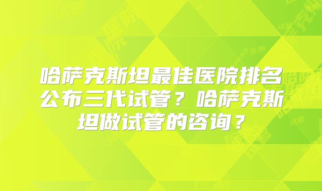 哈萨克斯坦最佳医院排名公布三代试管？哈萨克斯坦做试管的咨询？