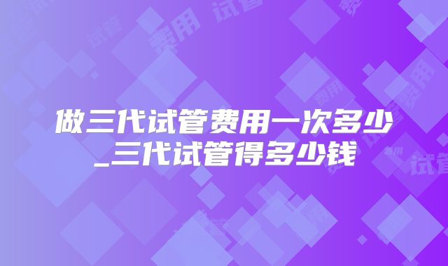 做三代试管费用一次多少_三代试管得多少钱