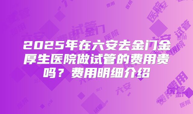 2025年在六安去金门金厚生医院做试管的费用贵吗?费用明细介绍