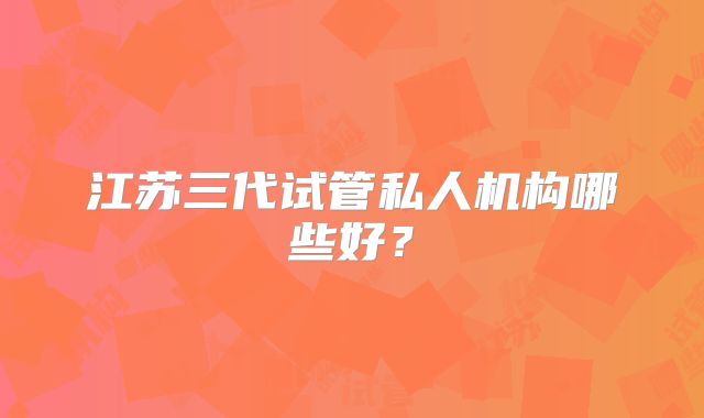 江苏三代试管私人机构哪些好?