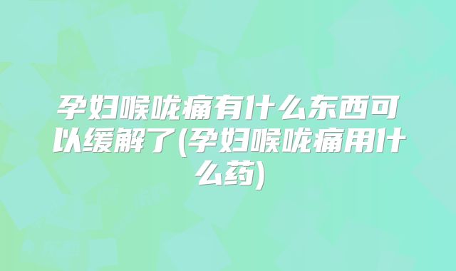 孕妇喉咙痛有什么东西可以缓解了(孕妇喉咙痛用什么药)
