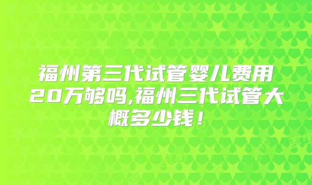 福州第三代试管婴儿费用20万够吗,福州三代试管大概多少钱！