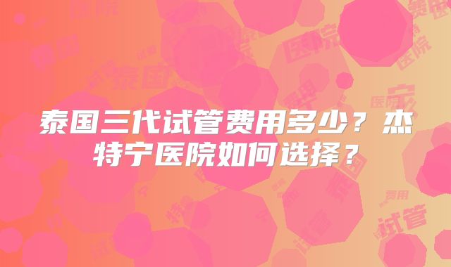 泰国三代试管费用多少？杰特宁医院如何选择？