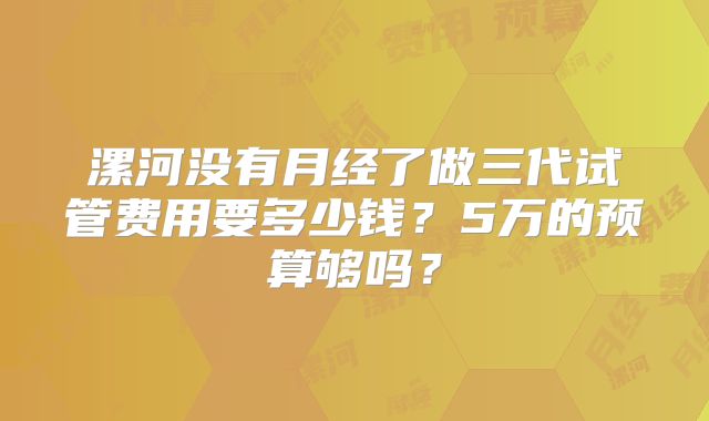 漯河没有月经了做三代试管费用要多少钱？5万的预算够吗？