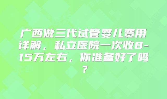 广西做三代试管婴儿费用详解，私立医院一次收8-15万左右，你准备好了吗？