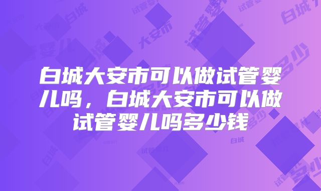 白城大安市可以做试管婴儿吗，白城大安市可以做试管婴儿吗多少钱