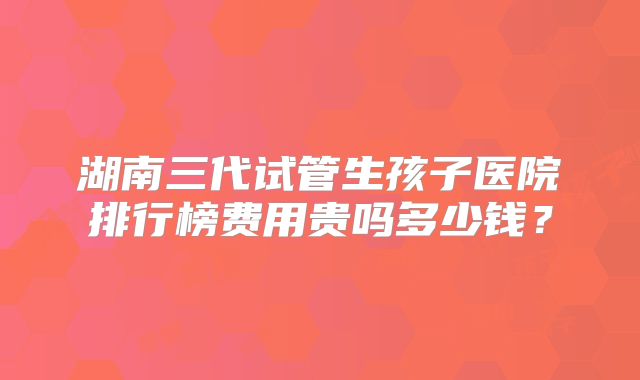 湖南三代试管生孩子医院排行榜费用贵吗多少钱？