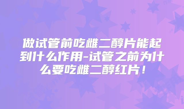 做试管前吃雌二醇片能起到什么作用-试管之前为什么要吃雌二醇红片！