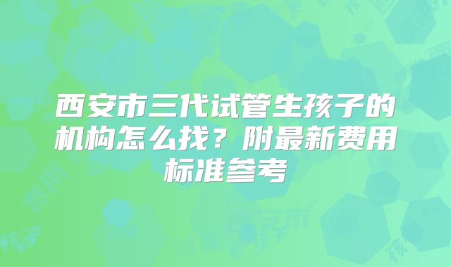 西安市三代试管生孩子的机构怎么找？附最新费用标准参考