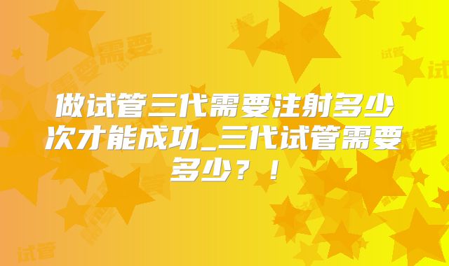 做试管三代需要注射多少次才能成功_三代试管需要多少？！