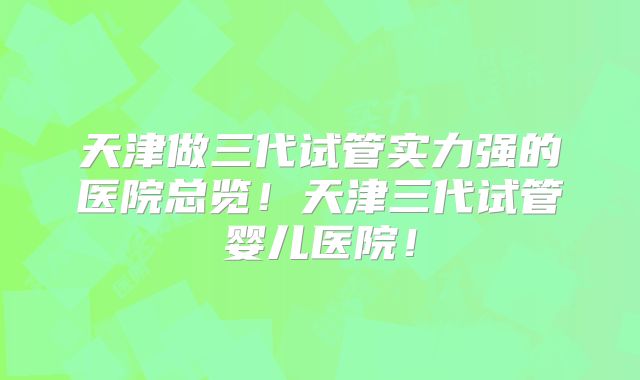 天津做三代试管实力强的医院总览！天津三代试管婴儿医院！