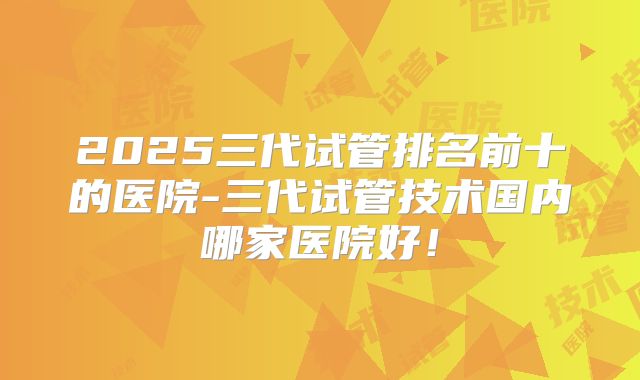 2025三代试管排名前十的医院-三代试管技术国内哪家医院好！