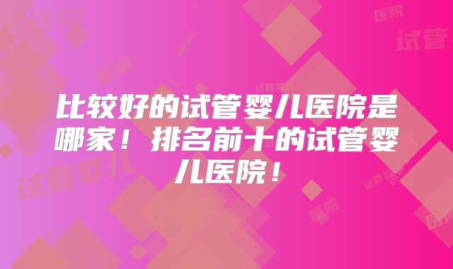 比较好的试管婴儿医院是哪家！排名前十的试管婴儿医院！